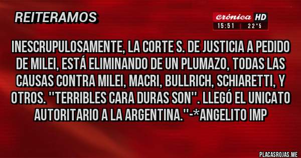 Placas Rojas - INESCRUPULOSAMENTE, LA CORTE S. DE JUSTICIA A PEDIDO DE MILEI, ESTÁ ELIMINANDO DE UN PLUMAZO, TODAS LAS CAUSAS CONTRA MILEI, MACRI, BULLRICH, SCHIARETTI, Y OTROS. ''TERRIBLES CARA DURAS SON''. LLEGÓ EL UNICATO AUTORITARIO A LA ARGENTINA.''-*Angelito Imp
