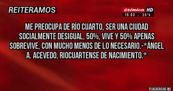Placas Rojas - Me preocupa de Río Cuarto, ser una CIUDAD SOCIALMENTE DESIGUAL, 50%, VIVE Y 50% APENAS SOBREVIVE, CON MUCHO MENOS DE LO NECESARIO.-*Ángel A. Acevedo, Riocuartense de Nacimiento.*
