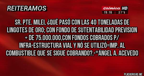 Placas Rojas - Sr. Pte. Milei, ¿Qué pasó con las 40 toneladas de Lingotes de Oro; con Fondo de Sutentabilidad Prevision + de 75.000.000,con Fondos cobrados p/ Infra-estructura vial y nó se utilizó=Imp. al Combustible que se sigue cobrando?.-*Ángel A. Acevedo