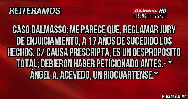 Placas Rojas - CASO DALMASSO: Me parece que, reclamar Jury de Enjuiciamiento, a 17 años de sucedido los hechos, c/ Causa Prescripta, es un DESPROPÓSITO TOTAL; DEBIERON HABER PETICIONADO ANTES.- * Ángel A. Acevedo, Un Riocuartense.*