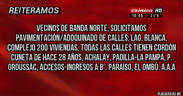 Placas Rojas - Vecinos de Banda Norte, solicitamos PAVIMENTACIÓN/ADOQUINADO de calles: Lag. Blanca, Complejo 200 Viviendas, todas las calles tienen Cordón Cuneta de hace 28 años, Achalay, Padilla-La Pampa, P. Groussác, Accesos-Ingresos a B°. Paraíso, El Ombú. A.A.A