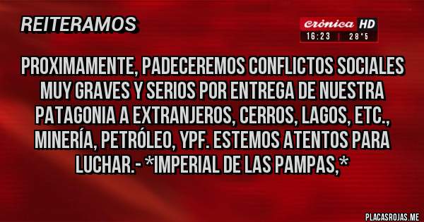 Placas Rojas - Proximamente, padeceremos conflictos sociales muy graves y serios por entrega de nuestra Patagonia a extranjeros, Cerros, Lagos, etc., Minería, Petróleo, YPF. Estemos atentos para luchar.- *Imperial de las Pampas,*