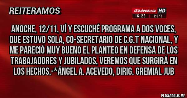 Placas Rojas - Anoche, 12/11, ví y escuché programa A Dos Voces, que estuvo Sola, Co-Secretario de C.G.T NACIONAL, Y ME PARECIÓ MUY BUENO EL PLANTEO EN DEFENSA DE LOS TRABAJADORES Y JUBILADOS, VEREMOS QUE SURGIRÁ EN LOS HECHOS.-*Ángel A. Acevedo, Dirig. Gremial Jub