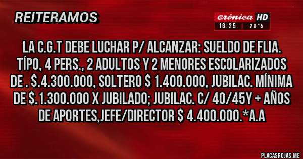 Placas Rojas - La C.G.T debe luchar p/ alcanzar: Sueldo de Flia. Típo, 4 Pers., 2 adultos y 2 menores escolarizados de . $.4.300.000, Soltero $ 1.400.000, Jubilac. Mínima de $.1.300.000 x Jubilado; Jubilac. c/ 40/45y + años de Aportes,Jefe/Director $ 4.400.000.*A.A