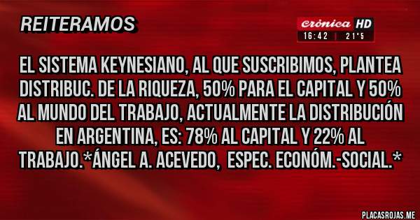 Placas Rojas - El Sistema KEYNESIANO, al que suscribimos, plantea Distribuc. de la Riqueza, 50% para el Capital y 50% al Mundo del Trabajo, actualmente la distribución en Argentina, es: 78% al Capital y 22% al Trabajo.*Ángel A. Acevedo,  Espec. Económ.-Social.*