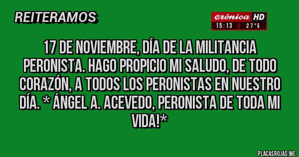 Placas Rojas - 17 DE NOVIEMBRE, DÍA DE LA MILITANCIA PERONISTA. HAGO PROPICIO MI SALUDO, DE TODO CORAZÓN, A TODOS LOS PERONISTAS EN NUESTRO DÍA. * Ángel A. Acevedo, Peronista de toda mi vida!*