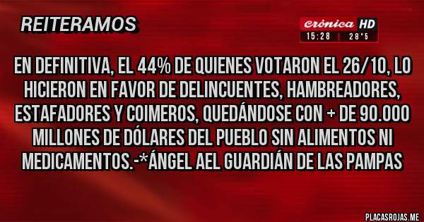Placas Rojas - EN DEFINITIVA, EL 44% DE QUIENES VOTARON EL 26/10, LO HICIERON EN FAVOR DE DELINCUENTES, HAMBREADORES, ESTAFADORES Y COIMEROS, QUEDÁNDOSE CON + DE 90.000 MILLONES DE DÓLARES DEL PUEBLO SIN ALIMENTOS NI MEDICAMENTOS.-*Ángel Ael Guardián de las Pampas