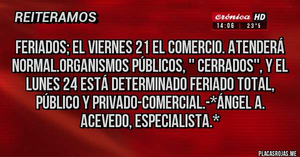Placas Rojas - FERIADOS; EL VIERNES 21 EL COMERCIO. ATENDERÁ NORMAL.ORGANISMOS PÚBLICOS, '' CERRADOS'', Y EL LUNES 24 ESTÁ DETERMINADO FERIADO TOTAL, PÚBLICO Y PRIVADO-COMERCIAL.-*Ángel A. Acevedo, Especialista.*