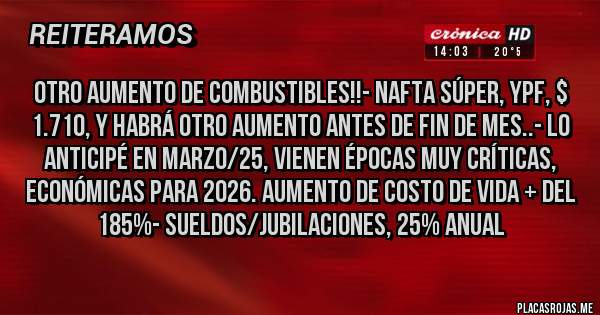 Placas Rojas - OTRO AUMENTO DE COMBUSTIBLES!!- NAFTA SÚPER, YPF, $ 1.710, Y HABRÁ OTRO AUMENTO ANTES DE FIN DE MES..- LO ANTICIPÉ EN MARZO/25, VIENEN ÉPOCAS MUY CRÍTICAS, ECONÓMICAS PARA 2026. AUMENTO DE COSTO DE VIDA + DEL 185%- SUELDOS/JUBILACIONES, 25% Anual