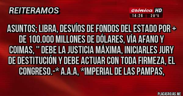 Placas Rojas - ASUNTOS; LIBRA, DESVÍOS DE FONDOS DEL ESTADO POR + DE 100.000 MILLONES DE DÓLARES, VÍA AFANO Y COIMAS, '' DEBE LA JUSTICIA MÁXIMA, INICIARLES JURY DE DESTITUCIÓN Y DEBE ACTUAR CON TODA FIRMEZA, EL CONGRESO.-* A.A.A, *Imperial de las Pampas,