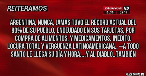 Placas Rojas - ARGENTINA, NUNCA, JAMÁS TUVO EL RÉCORD ACTUAL DEL 80% DE SU PUEBLO, ENDEUDADO EN SUS TARJETAS, POR COMPRA DE ALIMENTOS, Y MEDICAMENTOS. INÉDITO. LOCURA TOTAL Y VERGUENZA LATINOAMERICANA.. --A TODO SANTO LE LLEGA SU DÍA Y HORA....Y AL DIABLO..TAMBIÉN 