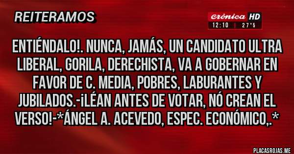 Placas Rojas - ENTIÉNDALO!. NUNCA, JAMÁS, UN CANDIDATO ULTRA LIBERAL, GORILA, DERECHISTA, VA A GOBERNAR EN FAVOR DE C. MEDIA, POBRES, LABURANTES Y JUBILADOS.-¡LÉAN ANTES DE VOTAR, NÓ CREAN EL VERSO!-*Ángel A. Acevedo, Espec. Económico,.*