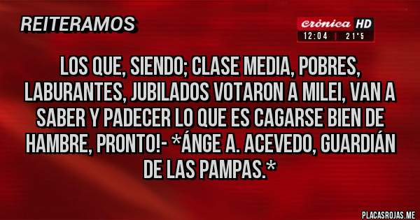 Placas Rojas - Los que, siendo; Clase Media, Pobres, Laburantes, Jubilados votaron a Milei, van a saber y padecer lo que es CAGARSE BIEN DE HAMBRE, PRONTO!- *Ánge A. Acevedo, Guardián de las Pampas.*