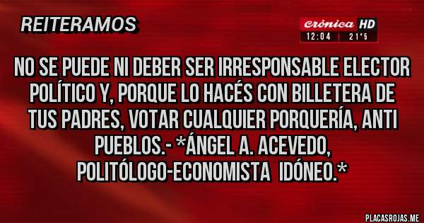 Placas Rojas - NO SE PUEDE NI DEBER SER IRRESPONSABLE ELECTOR POLÍTICO Y, PORQUE LO HACÉS CON BILLETERA DE TUS PADRES, VOTAR CUALQUIER PORQUERÍA, ANTI PUEBLOS.- *Ángel A. Acevedo, Politólogo-Economista  Idóneo.*