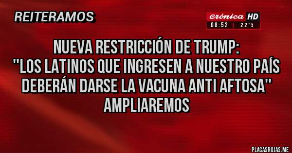 Placas Rojas - Nueva restricción de Trump:
''Los latinos que ingresen a nuestro país deberán darse la vacuna anti aftosa''
Ampliaremos