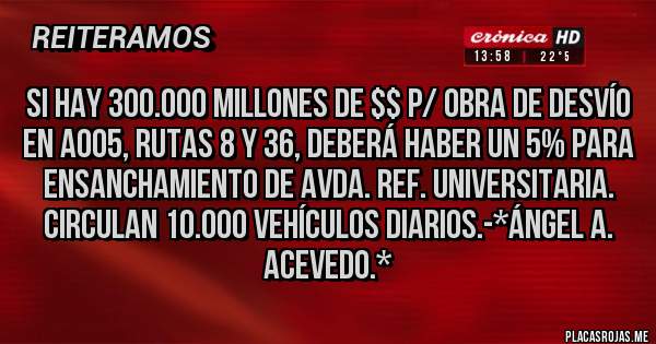Placas Rojas - SI HAY 300.000 MILLONES DE $$ P/ OBRA DE DESVÍO EN A005, RUTAS 8 Y 36, DEBERÁ HABER UN 5% PARA ENSANCHAMIENTO DE AVDA. REF. UNIVERSITARIA. CIRCULAN 10.000 VEHÍCULOS DIARIOS.-*Ángel A. Acevedo.*