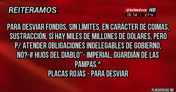 Placas Rojas - PARA DESVIAR FONDOS, SIN LÍMITES, EN CARÁCTER DE COIMAS, SUSTRACCIÓN, SÍ HAY MILES DE MILLONES DE DÓLARES, PERO P/ ATENDER OBLIGACIONES INDELEGABLES DE GOBIERNO, NÓ?-# HIJOS DEL DIABLO''- Imperial, Guardián de las Pampas.*
Placas Rojas - PARA DESVIAR