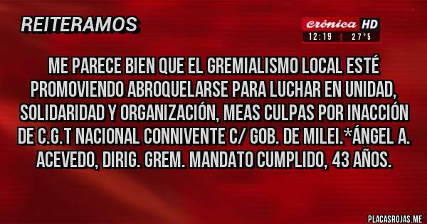 Placas Rojas - Me parece bien que el gremialismo local esté promoviendo abroquelarse para luchar en Unidad, Solidaridad y Organización, Meas Culpas por inacción de C.G.T NACIONAL CONNIVENTE C/ GOB. DE MILEI.*Ángel A. Acevedo, Dirig. Grem. mandato cumplido, 43 años.