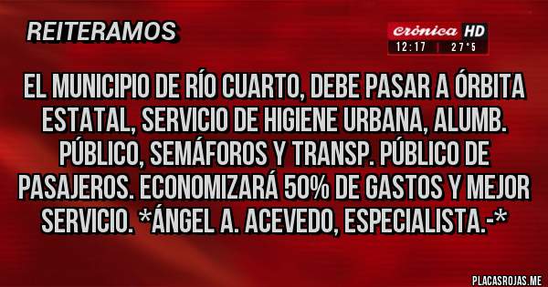 Placas Rojas - EL MUNICIPIO DE RÍO CUARTO, DEBE PASAR A ÓRBITA ESTATAL, SERVICIO DE HIGIENE URBANA, ALUMB. PÚBLICO, SEMÁFOROS Y TRANSP. PÚBLICO DE PASAJEROS. ECONOMIZARÁ 50% DE GASTOS Y MEJOR SERVICIO. *Ángel A. Acevedo, Especialista.-*