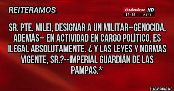 Placas Rojas - SR. PTE. MILEI, DESIGNAR A UN MILITAR--GENOCIDA, ADEMÁS-- EN ACTIVIDAD EN CARGO POLÍTICO, ES ILEGAL ABSOLUTAMENTE. ¿ Y LAS LEYES Y NORMAS VIGENTE, SR.?--Imperial Guardián de las Pampas.*