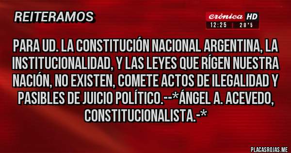 Placas Rojas - Para Ud. la Constitución Nacional Argentina, la Institucionalidad, y las Leyes que rígen Nuestra Nación, NO EXISTEN, COMETE ACTOS DE ILEGALIDAD Y PASIBLES DE JUICIO POLÍTICO.--*Ángel A. Acevedo, Constitucionalista.-*
