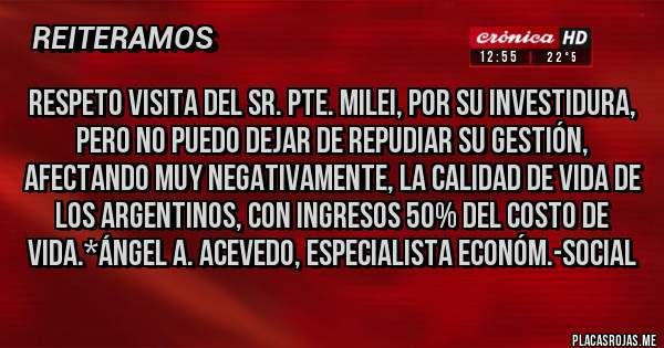Placas Rojas - Respeto visita del Sr. Pte. Milei, por su investidura, pero no puedo dejar de REPUDIAR SU GESTIÓN, AFECTANDO MUY NEGATIVAMENTE, LA CALIDAD DE VIDA DE LOS ARGENTINOS, CON INGRESOS 50% DEL COSTO DE VIDA.*Ángel A. Acevedo, Especialista Económ.-Social