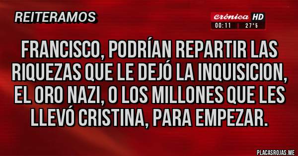 Placas Rojas - Francisco, podrían repartir las riquezas que le dejó la inquisicion, El Oro nazi, o los millones que les llevó Cristina, para empezar.