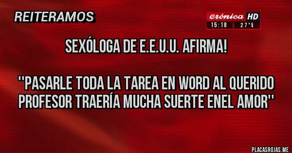 Placas Rojas - SEXÓLOGA DE E.E.U.U. AFIRMA!

''PASARLE TODA LA TAREA EN WORD AL QUERIDO PROFESOR TRAERÍA MUCHA SUERTE ENEL AMOR''