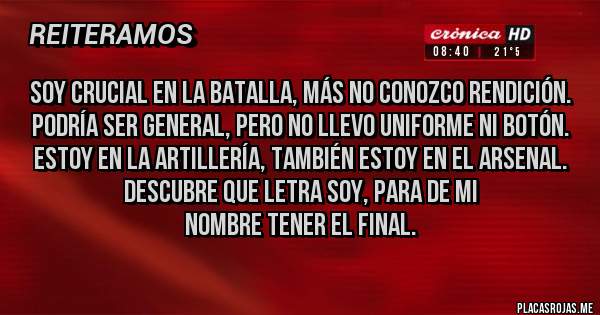 Placas Rojas - Soy crucial en la batalla, más no conozco rendición.
Podría ser general, pero no llevo uniforme ni botón.
Estoy en la artillería, también estoy en el arsenal.
Descubre que letra soy, para de mi nombre tener el final.