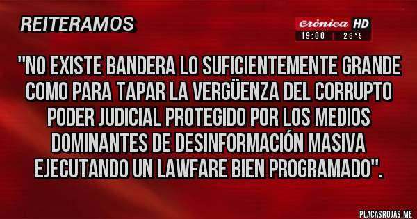 Placas Rojas - ''No existe bandera lo suficientemente grande como para tapar la vergüenza del corrupto poder judicial protegido por los medios dominantes de desinformación masiva ejecutando un lawfare bien programado''. 
