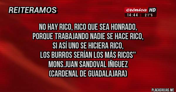 Placas Rojas - No hay rico, rico que sea honrado, 
porque trabajando nadie se hace rico, 
si así uno se hiciera rico, 
los burros serían los más ricos''
Mons.Juan Sandoval Iñiguez
(Cardenal de Guadalajara)