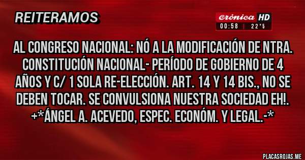 Placas Rojas - Al Congreso Nacional: Nó a la MODIFICACIÓN DE NTRA. CONSTITUCIÓN NACIONAL- PERÍODO DE GOBIERNO DE 4 AÑOS Y C/ 1 SOLA RE-ELECCIÓN. ART. 14 Y 14 BIS., NO SE DEBEN TOCAR. SE CONVULSIONA NUESTRA SOCIEDAD EH!. +*Ángel A. Acevedo, Espec. Económ. y Legal.-*