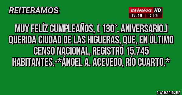 Placas Rojas - MUY FELÍZ CUMPLEAÑOS, ( 130°. ANIVERSARIO.) QUERIDA CIUDAD DE LAS HIGUERAS, QUE, EN ÚLTIMO CENSO NACIONAL, REGISTRÓ 15.745 HABITANTES.-*Ángel A. Acevedo, Río Cuarto.*