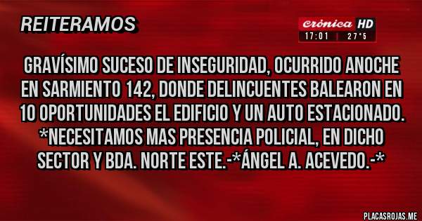 Placas Rojas - Gravísimo suceso de INSEGURIDAD, ocurrido anoche en Sarmiento 142, donde delincuentes BALEARON EN 10 OPORTUNIDADES EL EDIFICIO Y UN AUTO ESTACIONADO. *NECESITAMOS MAS PRESENCIA POLICIAL, EN DICHO SECTOR Y BDA. NORTE ESTE.-*Ángel A. Acevedo.-*
