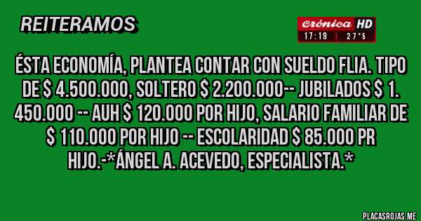 Placas Rojas - ésta economía, plantea contar con sueldo flia. tipo de $ 4.500.000, soltero $ 2.200.000-- jubilados $ 1. 450.000 -- auh $ 120.000 por hijo, salario familiar de $ 110.000 por hijo -- escolaridad $ 85.000 pr hijo.-*Ángel A. Acevedo, Especialista.*