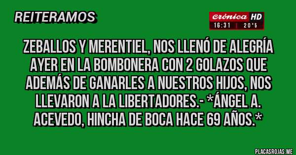 Placas Rojas - ZEBALLOS Y MERENTIEL, NOS LLENÓ DE ALEGRÍA AYER EN LA BOMBONERA CON 2 GOLAZOS QUE ADEMÁS DE GANARLES A NUESTROS HIJOS, NOS LLEVARON A LA LIBERTADORES.- *Ángel A. Acevedo, Hincha de Boca hace 69 Años.*