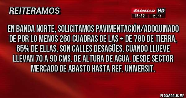 Placas Rojas - En Banda Norte, solicitamos Pavimentación/Adoquinado de por lo menos 260 Cuadras de las + de 780 de Tierra, 65% de ellas, son calles DESAGÜES, Cuando llueve llevan 70 a 90 Cms. de altura de agua, desde sector Mercado de Abasto hasta Ref. Universit.