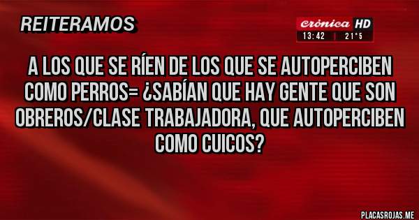 Placas Rojas - A los que se ríen de los que se autoperciben como perros= ¿Sabían que hay gente que son obreros/clase trabajadora, que autoperciben como cuicos?
